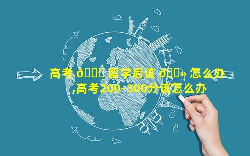 高考 🐘 留学后该 🌻 怎么办,高考200-300分该怎么办